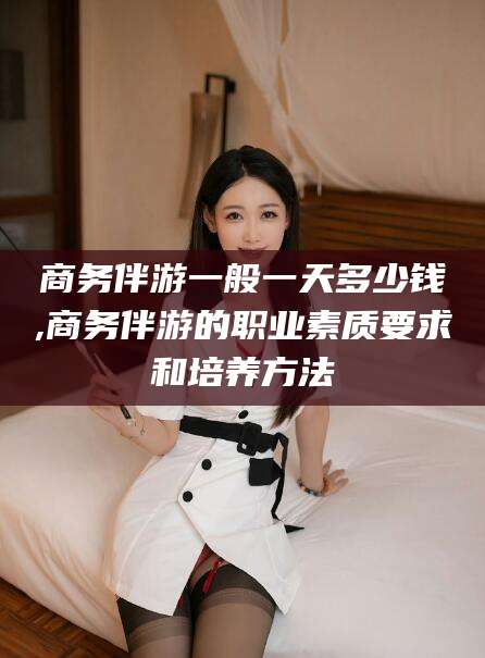 广西商务伴游一般一天多少钱,商务伴游的职业素质要求和培养方法