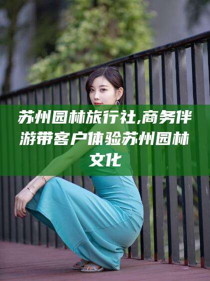 广西苏州园林旅行社,商务伴游带客户体验苏州园林文化