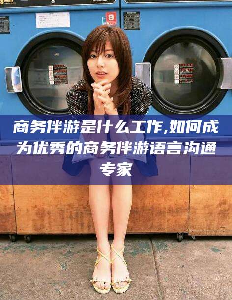 广西商务伴游是什么工作,如何成为优秀的商务伴游语言沟通专家