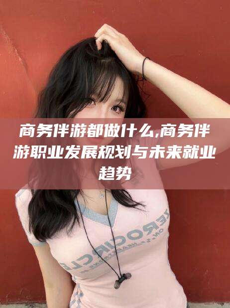 广西商务伴游都做什么,商务伴游职业发展规划与未来就业趋势
