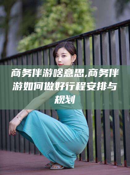 广西商务伴游啥意思,商务伴游如何做好行程安排与规划