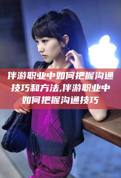 广西伴游职业中如何把握沟通技巧和方法,伴游职业中如何把握沟通技巧