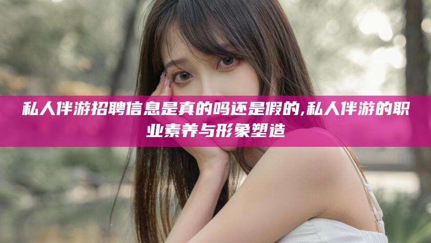 广西私人伴游招聘信息是真的吗还是假的,私人伴游的职业素养与形象塑造