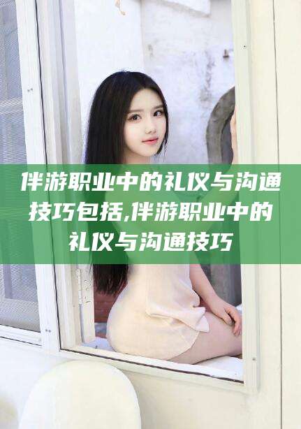 广西伴游职业中的礼仪与沟通技巧包括,伴游职业中的礼仪与沟通技巧