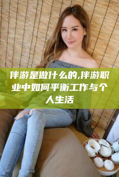 广西伴游是做什么的,伴游职业中如何平衡工作与个人生活
