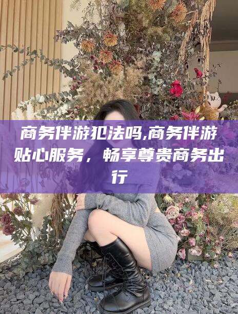 广西商务伴游犯法吗,商务伴游贴心服务，畅享尊贵商务出行