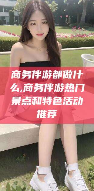 广西商务伴游都做什么,商务伴游热门景点和特色活动推荐