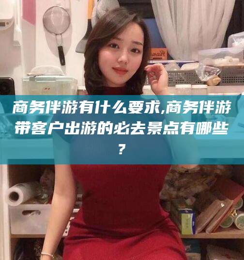 广西商务伴游有什么要求,商务伴游带客户出游的必去景点有哪些?