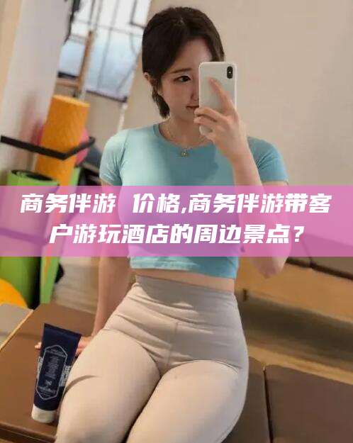 广西商务伴游 价格,商务伴游带客户游玩酒店的周边景点？