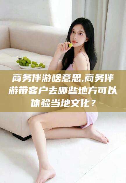 广西商务伴游啥意思,商务伴游带客户去哪些地方可以体验当地文化？