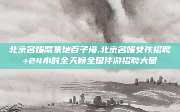 广西北京名媛聚集地百子湾,北京名媛女孩招聘+24小时全天候全国伴游招聘大圈
