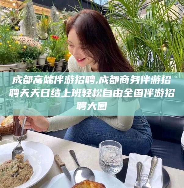 广西成都高端伴游招聘,成都商务伴游招聘天天日结上班轻松自由全国伴游招聘大圈