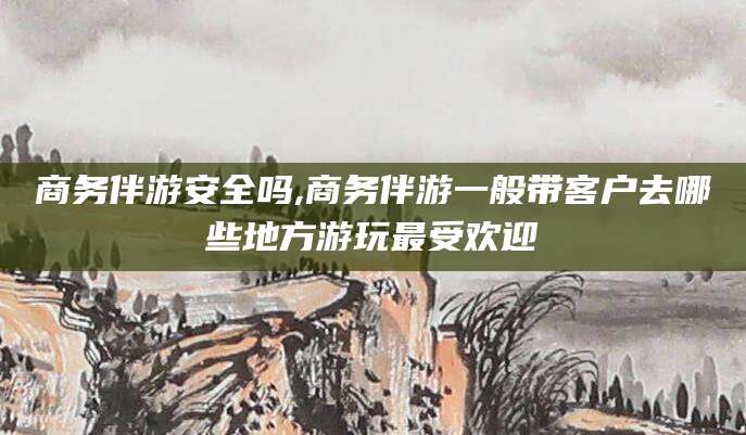广西商务伴游安全吗,商务伴游一般带客户去哪些地方游玩最受欢迎
