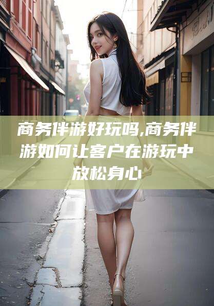 广西商务伴游好玩吗,商务伴游如何让客户在游玩中放松身心