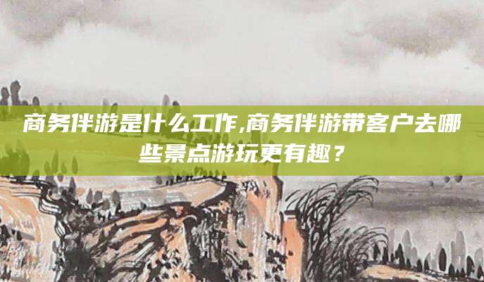 广西商务伴游是什么工作,商务伴游带客户去哪些景点游玩更有趣？