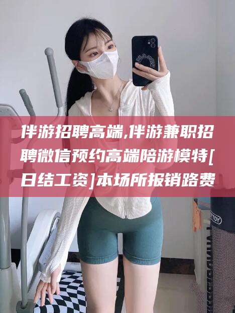 广西伴游招聘高端,伴游兼职招聘微信预约高端陪游模特[日结工资]本场所报销路费