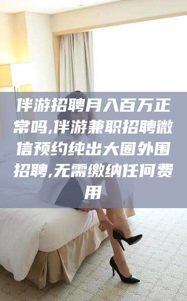 广西伴游招聘月入百万正常吗,伴游兼职招聘微信预约纯出大圈外围招聘,无需缴纳任何费用