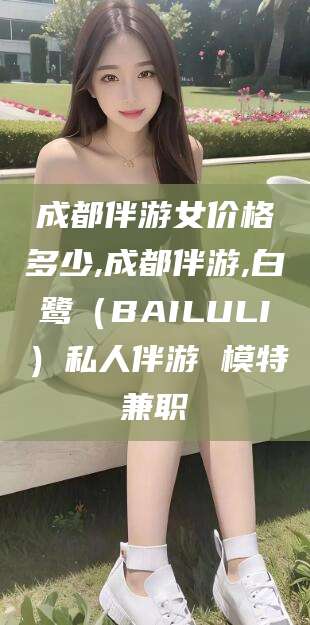 广西成都伴游女价格多少,成都伴游,白鹭（BAILULI）私人伴游 模特兼职