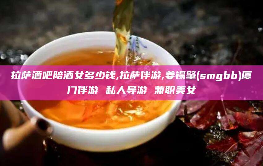 广西拉萨酒吧陪酒女多少钱,拉萨伴游,姜锡肇(smgbb)厦门伴游 私人导游 兼职美女