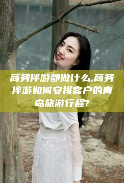 广西商务伴游都做什么,商务伴游如何安排客户的青岛旅游行程?