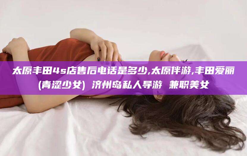 广西太原丰田4s店售后电话是多少,太原伴游,丰田爱丽(青涩少女) 济州岛私人导游 兼职美女
