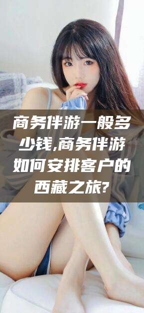 广西商务伴游一般多少钱,商务伴游如何安排客户的西藏之旅?