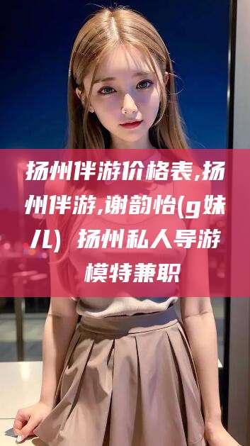 广西扬州伴游价格表,扬州伴游,谢韵怡(g妹儿) 扬州私人导游 模特兼职