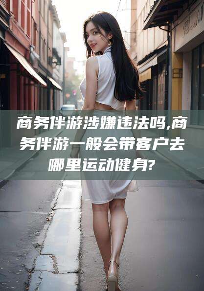 广西商务伴游涉嫌违法吗,商务伴游一般会带客户去哪里运动健身?