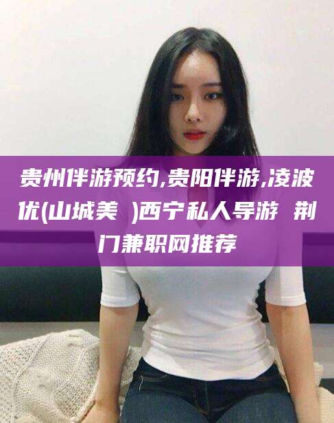 广西贵州伴游预约,贵阳伴游,凌波优(山城美姫)西宁私人导游 荆门兼职网推荐