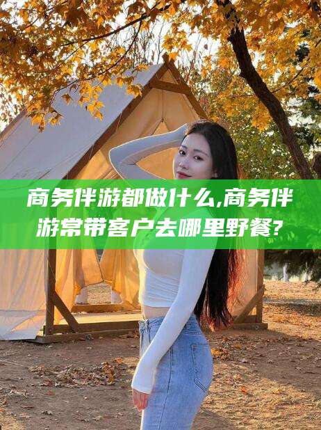 广西商务伴游都做什么,商务伴游常带客户去哪里野餐?