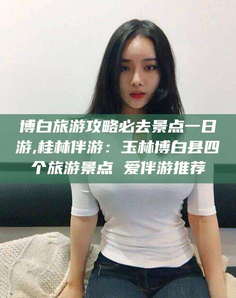 广西博白旅游攻略必去景点一日游,桂林伴游：玉林博白县四个旅游景点 爱伴游推荐