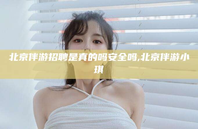 广西北京伴游招聘是真的吗安全吗,北京伴游小琪