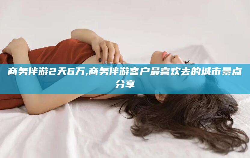 广西商务伴游2天6万,商务伴游客户最喜欢去的城市景点分享