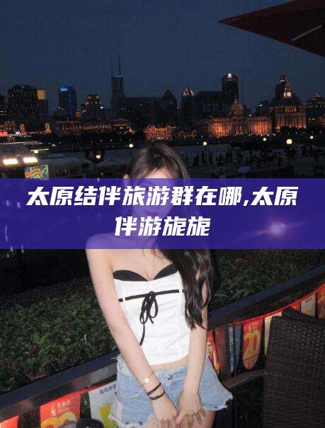 广西太原结伴旅游群在哪,太原伴游旎旎