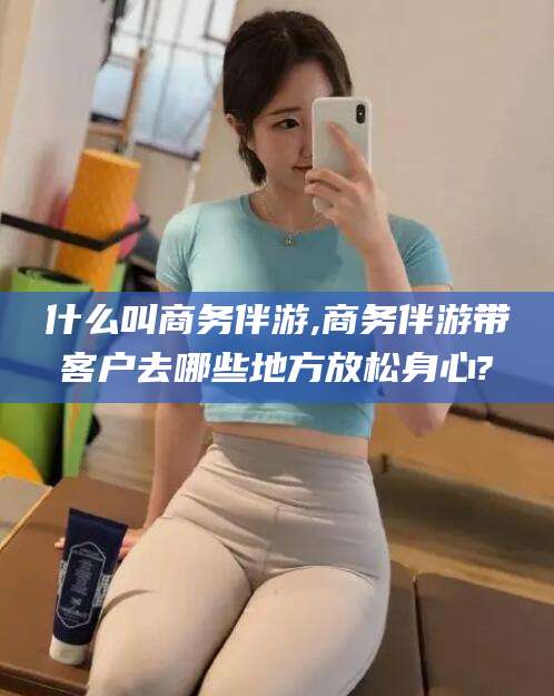 广西什么叫商务伴游,商务伴游带客户去哪些地方放松身心?