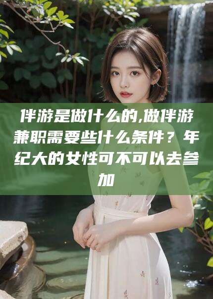 广西伴游是做什么的,做伴游兼职需要些什么条件？年纪大的女性可不可以去参加