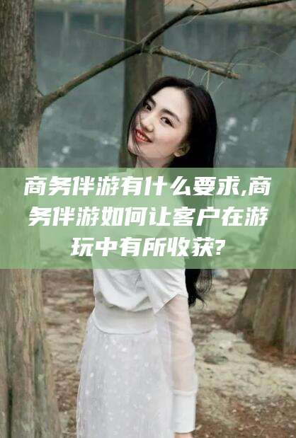 广西商务伴游有什么要求,商务伴游如何让客户在游玩中有所收获?