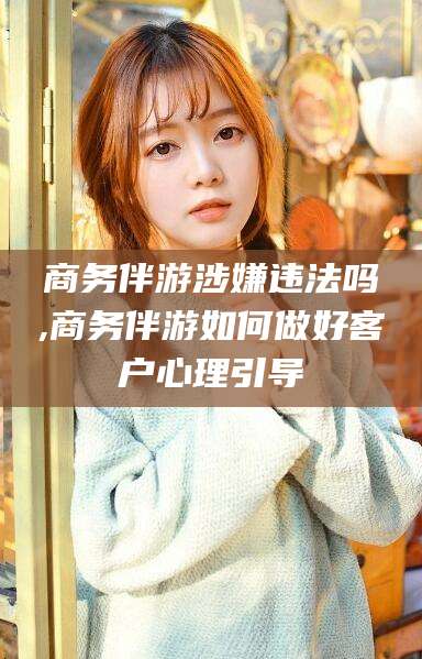 广西商务伴游涉嫌违法吗,商务伴游如何做好客户心理引导