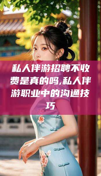 广西私人伴游招聘不收费是真的吗,私人伴游职业中的沟通技巧