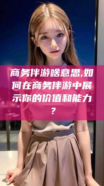 广西商务伴游啥意思,如何在商务伴游中展示你的价值和能力？