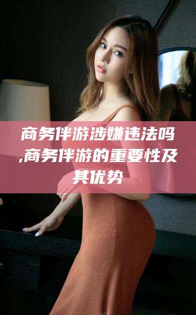 广西商务伴游涉嫌违法吗,商务伴游的重要性及其优势