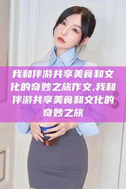 广西我和伴游共享美食和文化的奇妙之旅作文,我和伴游共享美食和文化的奇妙之旅