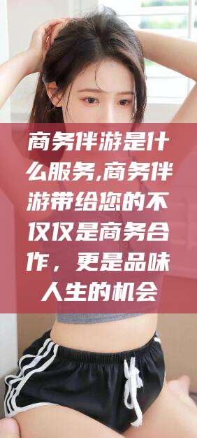 广西商务伴游是什么服务,商务伴游带给您的不仅仅是商务合作，更是品味人生的机会