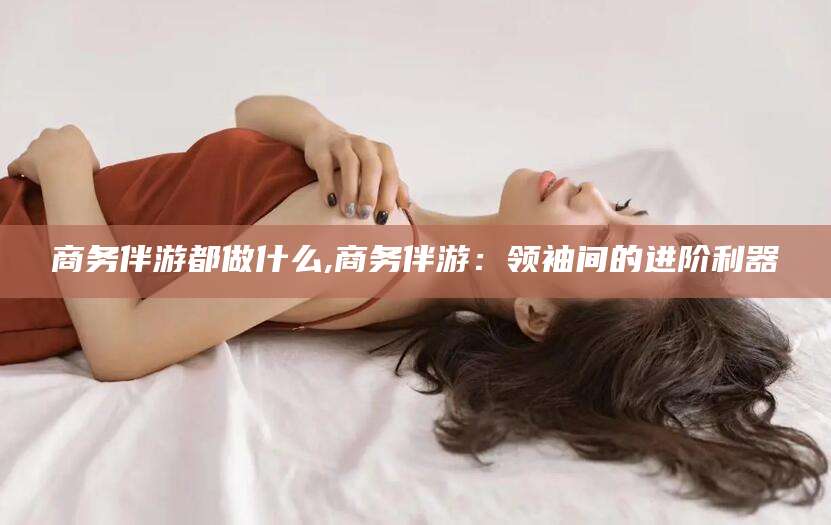 广西商务伴游都做什么,商务伴游：领袖间的进阶利器