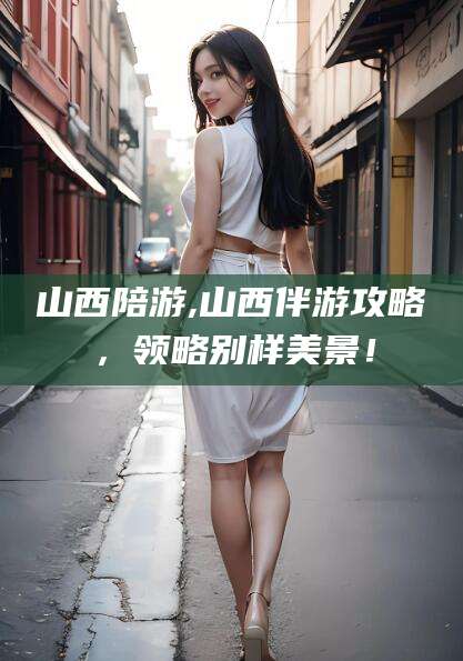 广西山西陪游,山西伴游攻略，领略别样美景！