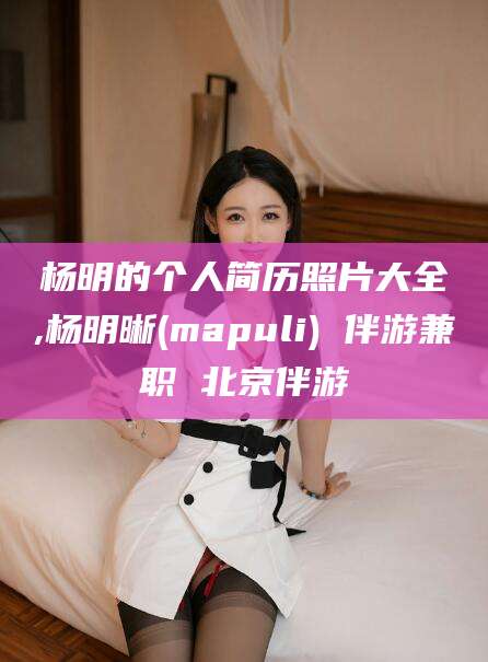 广西杨明的个人简历照片大全,杨明晰(mapuli) 伴游兼职 北京伴游