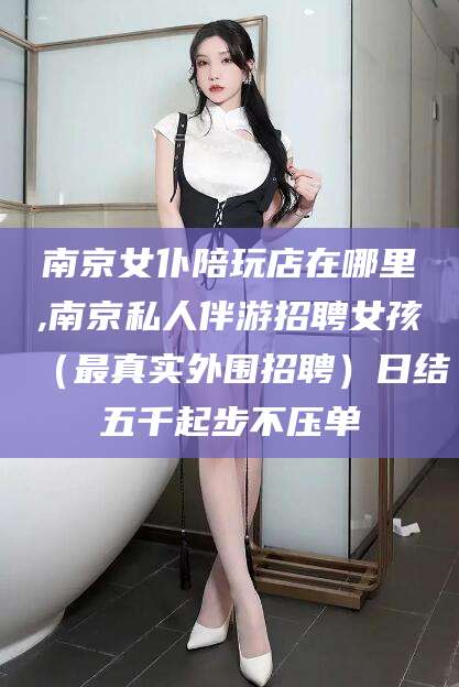 广西南京女仆陪玩店在哪里,南京私人伴游招聘女孩（最真实外围招聘）日结五千起步不压单