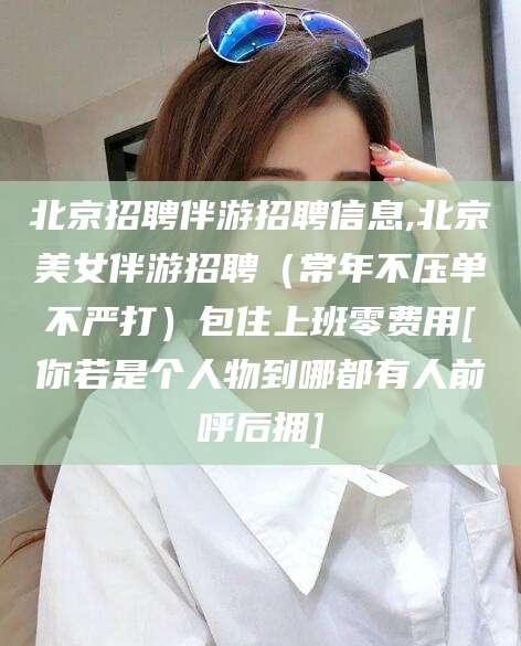 广西北京招聘伴游招聘信息,北京美女伴游招聘（常年不压单不严打）包住上班零费用[你若是个人物到哪都有人前呼后拥]