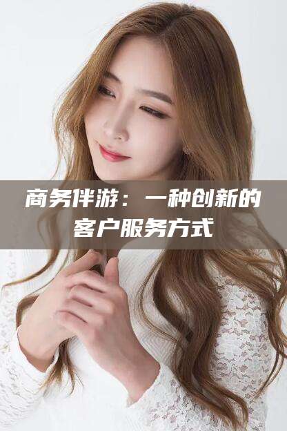 广西商务伴游：一种创新的客户服务方式