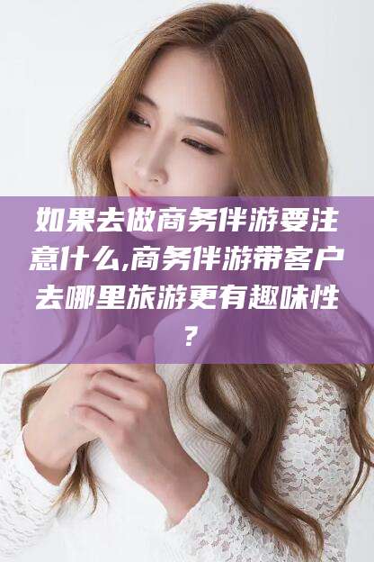广西如果去做商务伴游要注意什么,商务伴游带客户去哪里旅游更有趣味性？